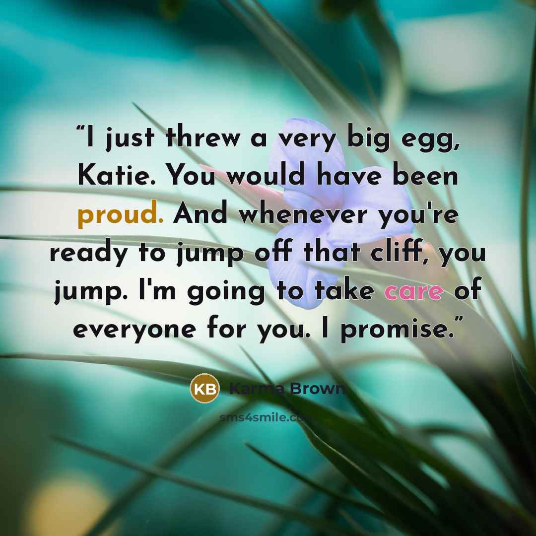 “I just threw a very big egg, Katie. You would have been proud. And whenever you're ready to jump off that cliff, you jump. I'm going to take care of everyone for you. I promise.” quote by Karma Brown