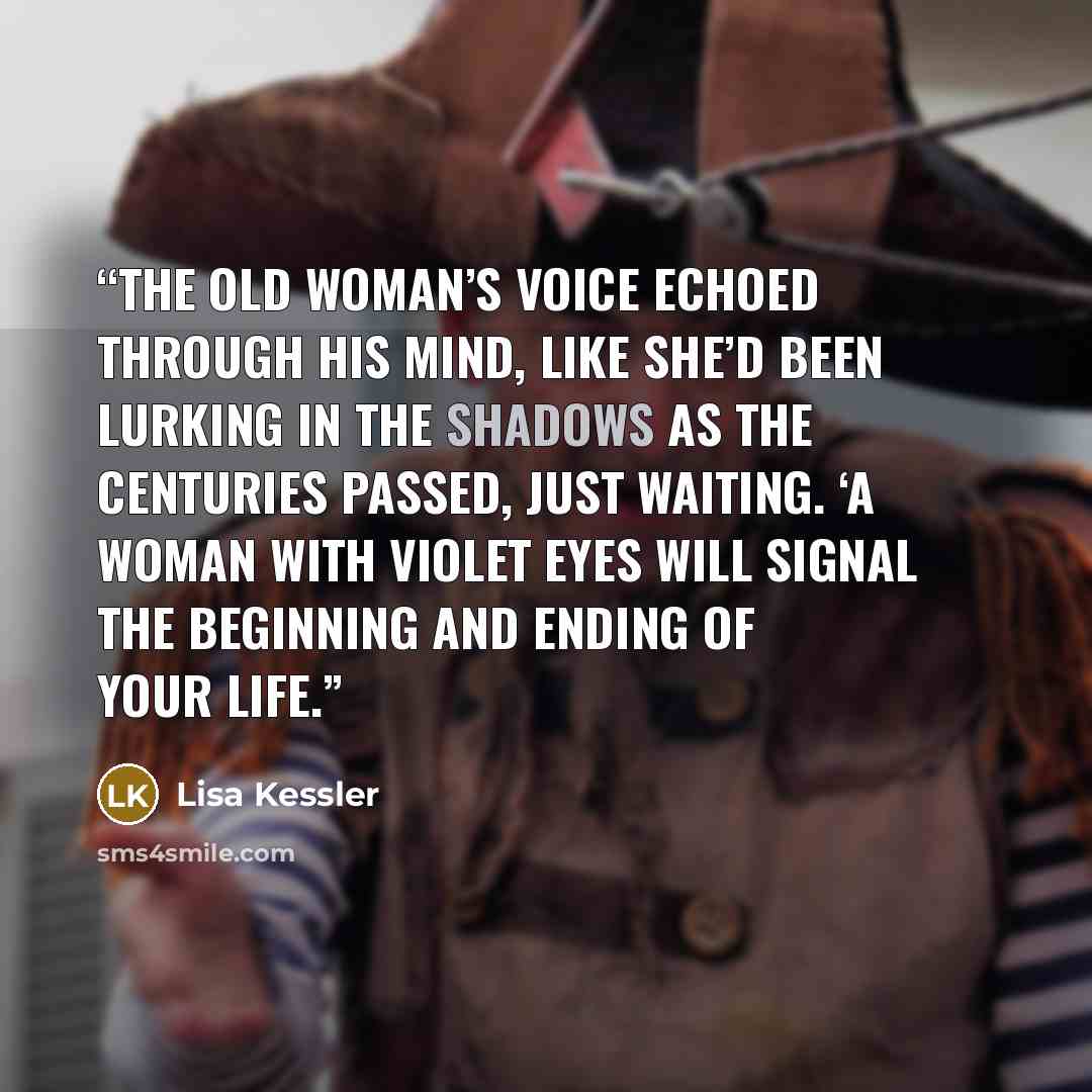 “The old woman’s voice echoed through his mind, like she’d been lurking in the shadows as the centuries passed, just waiting. ‘A woman with violet eyes will signal the beginning and ending of your life.” quote by Lisa Kessler