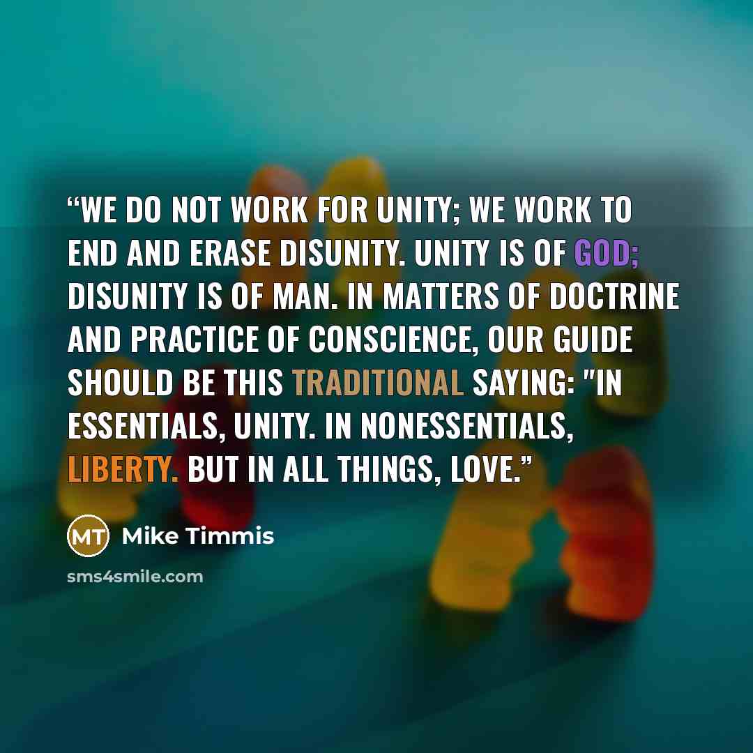 “We do not work for unity; we work to end and erase disunity. Unity is of God; disunity is of man. In matters of doctrine and practice of conscience, our guide should be this traditional saying: "In essentials, unity. In nonessentials, liberty. But in all things, love.” quote by Mike Timmis