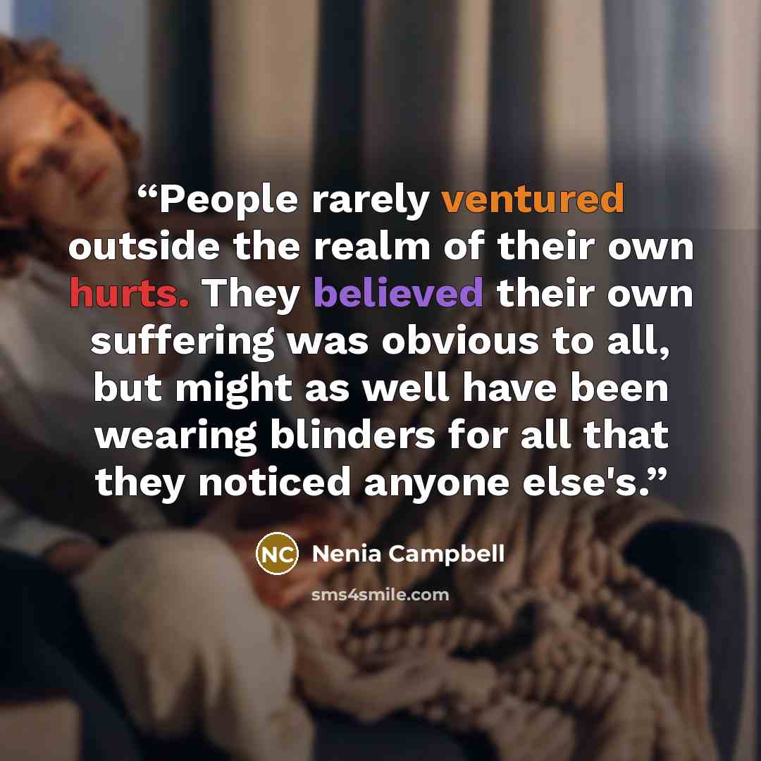 “People rarely ventured outside the realm of their own hurts. They believed their own suffering was obvious to all, but might as well have been wearing blinders for all that they noticed anyone else's.” quote by Nenia Campbell