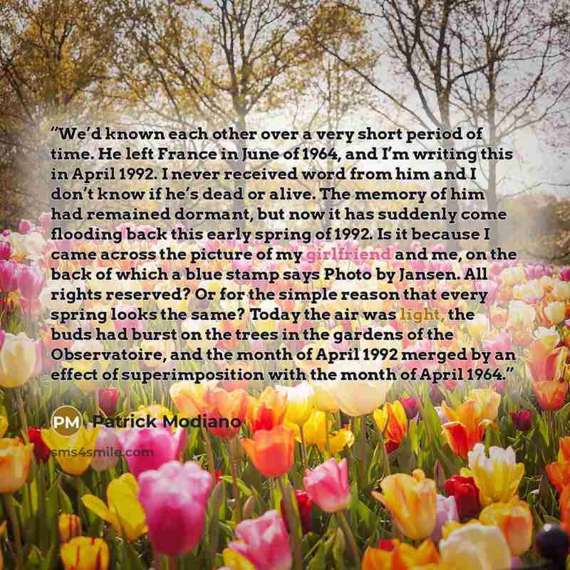 “We’d known each other over a very short period of time. He left France in June of 1964, and I’m writing this in April 1992. I never received word from him and I don’t know if he’s dead or alive. The memory of him had remained dormant, but now it has suddenly come flooding back this early spring of…” quote by Patrick Modiano