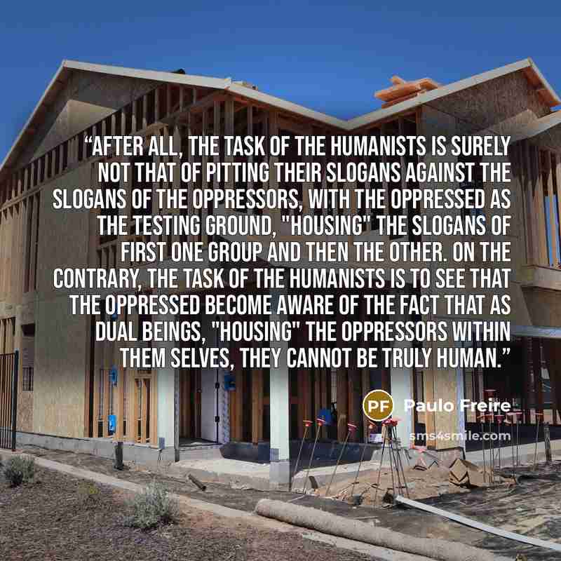 “After all, the task of the humanists is surely not that of pitting their slogans against the slogans of the oppressors, with the oppressed as the testing ground, "housing" the slogans of first one group and then the other. On the contrary, the task of the humanists is to see that the oppressed…” quote by Paulo Freire