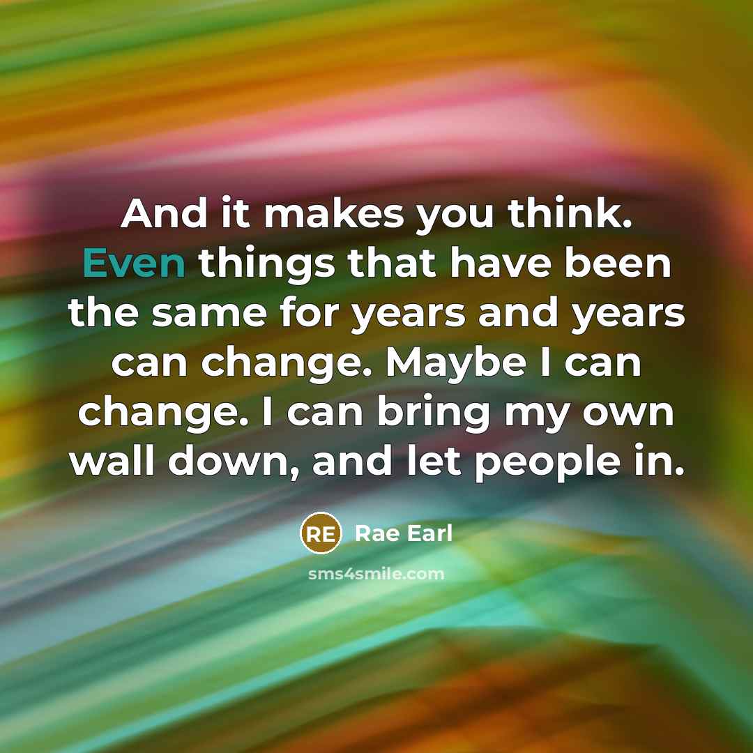 “And it makes you think. Even things that have been the same for years and years can change. Maybe I can change. I can bring my own wall down, and let people in.” quote by Rae Earl