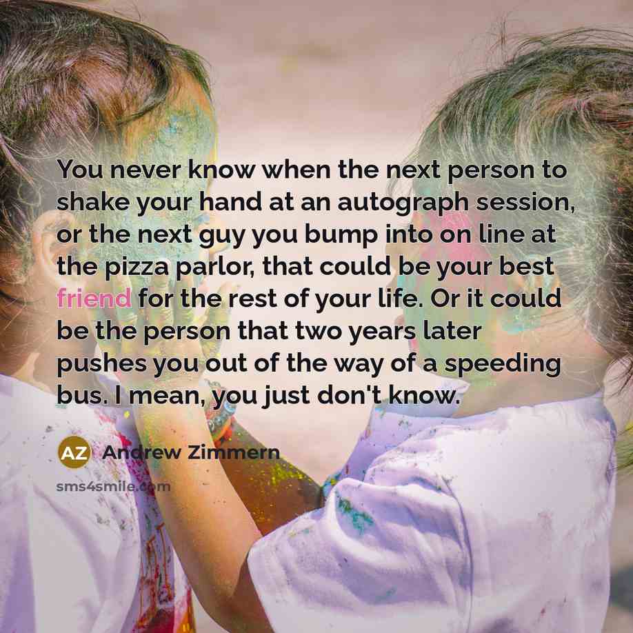 “You never know when the next person to shake your hand at an autograph session, or the next guy you bump into on line at the pizza parlor, that could be your best friend for the rest of your life. Or it could be the person that two years later pushes you out of the way of a speeding bus. I mean…” quote by Andrew Zimmern