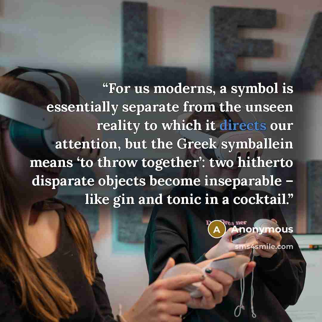 “For us moderns, a symbol is essentially separate from the unseen reality to which it directs our attention, but the Greek symballein means ‘to throw together’: two hitherto disparate objects become inseparable – like gin and tonic in a cocktail.” quote by Anonymous