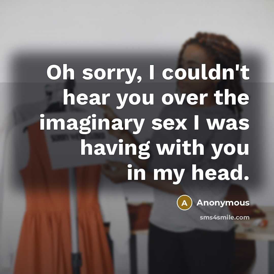“Oh sorry, I couldn't hear you over the imaginary sex I was having with you in my head.” quote by Anonymous