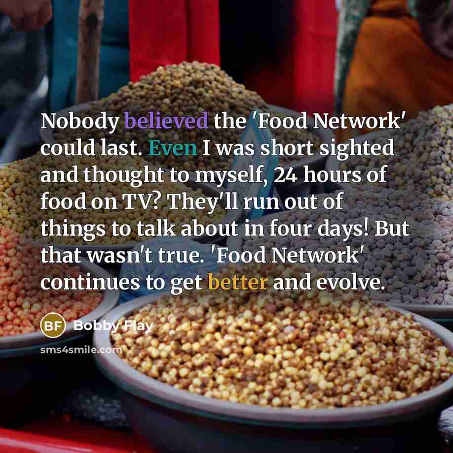 “Nobody believed the 'Food Network' could last. Even I was short sighted and thought to myself, 24 hours of food on TV? They'll run out of things to talk about in four days! But that wasn't true. 'Food Network' continues to get better and evolve.” quote by Bobby Flay