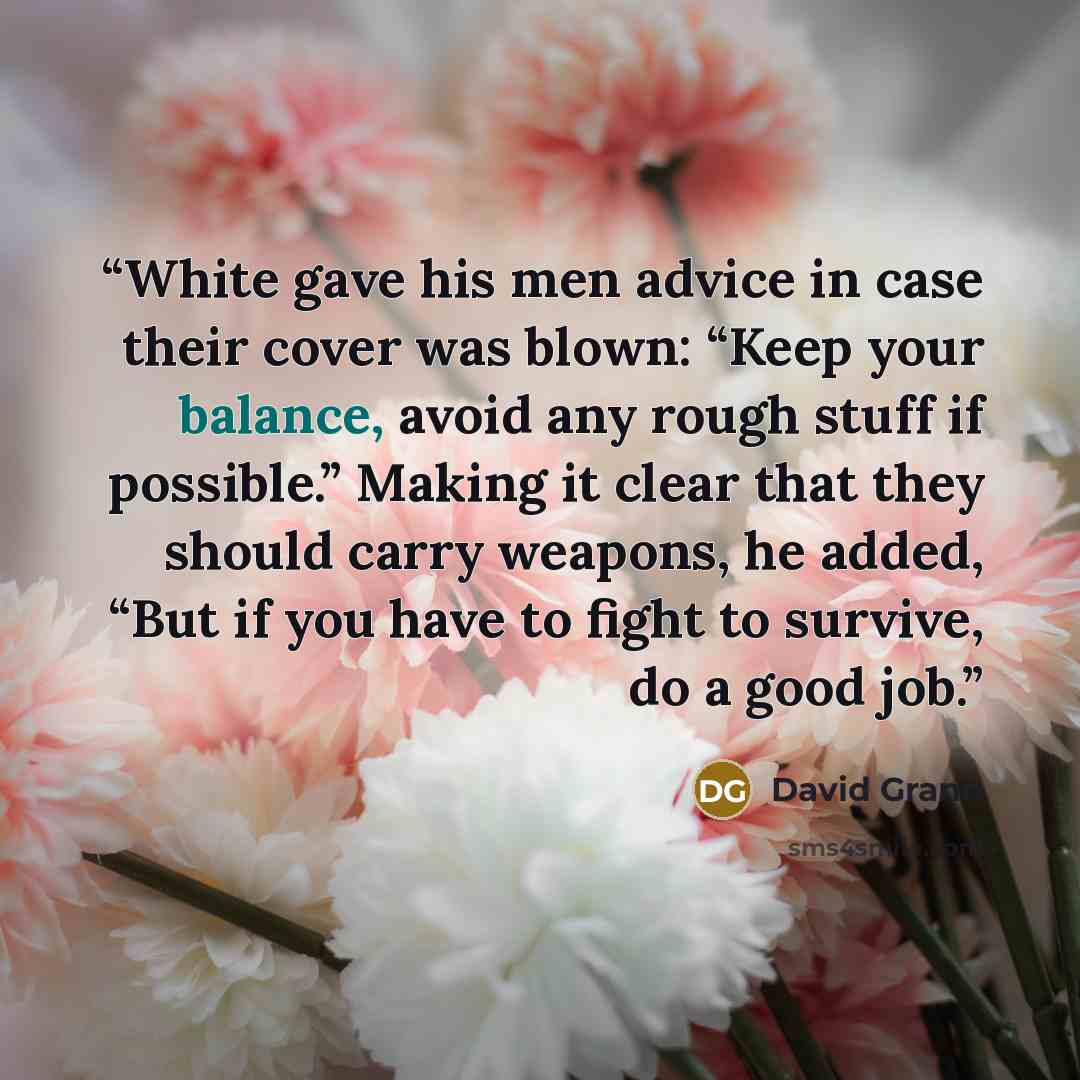 “White gave his men advice in case their cover was blown: “Keep your balance, avoid any rough stuff if possible.” Making it clear that they should carry weapons, he added, “But if you have to fight to survive, do a good job.” quote by David Grann