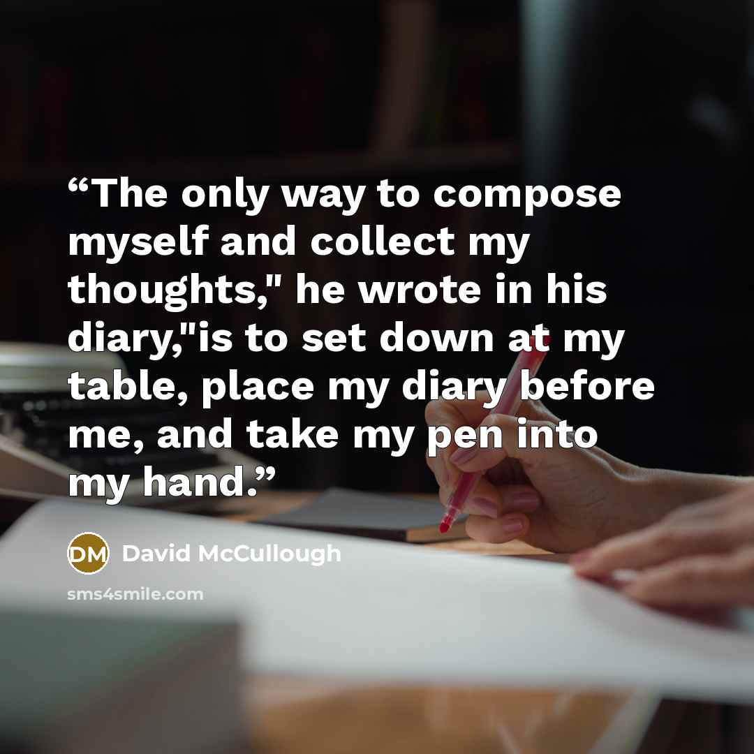 “The only way to compose myself and collect my thoughts," he wrote in his diary,"is to set down at my table, place my diary before me, and take my pen into my hand.” quote by David McCullough
