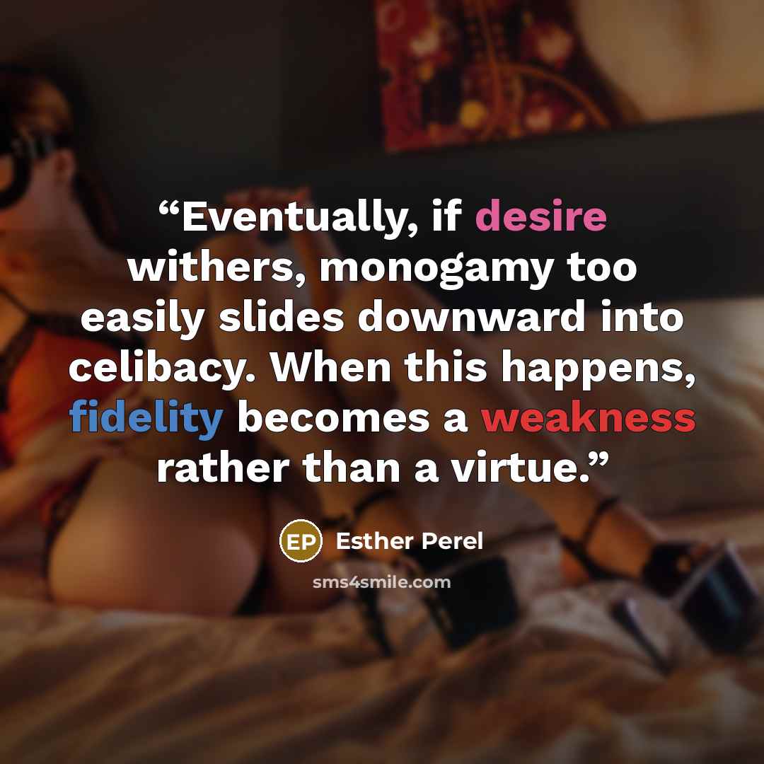 “Eventually, if desire withers, monogamy too easily slides downward into celibacy. When this happens, fidelity becomes a weakness rather than a virtue.” quote by Esther Perel