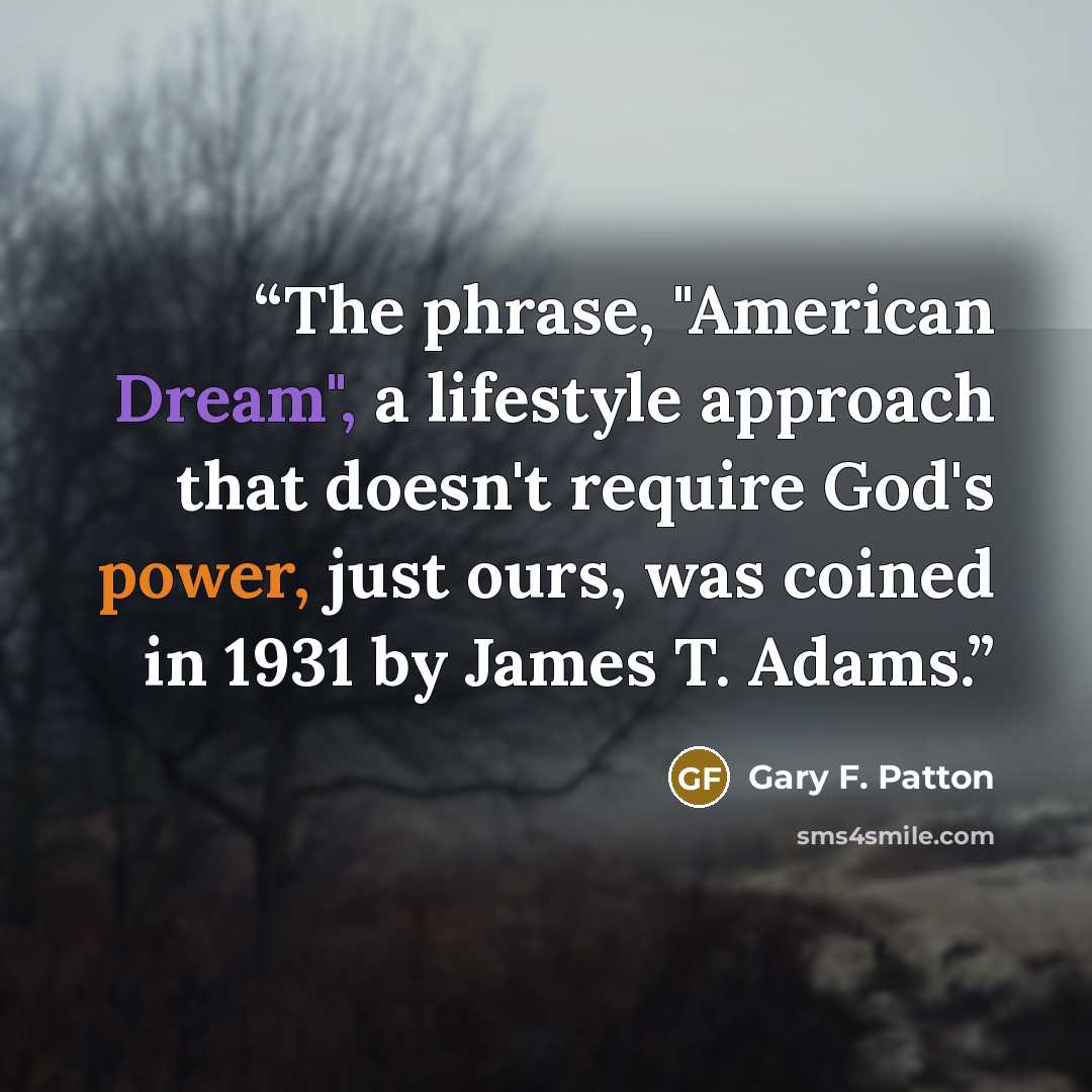 “The phrase, "American Dream", a lifestyle approach that doesn't require God's power, just ours, was coined in 1931 by James T. Adams.” quote by Gary F. Patton