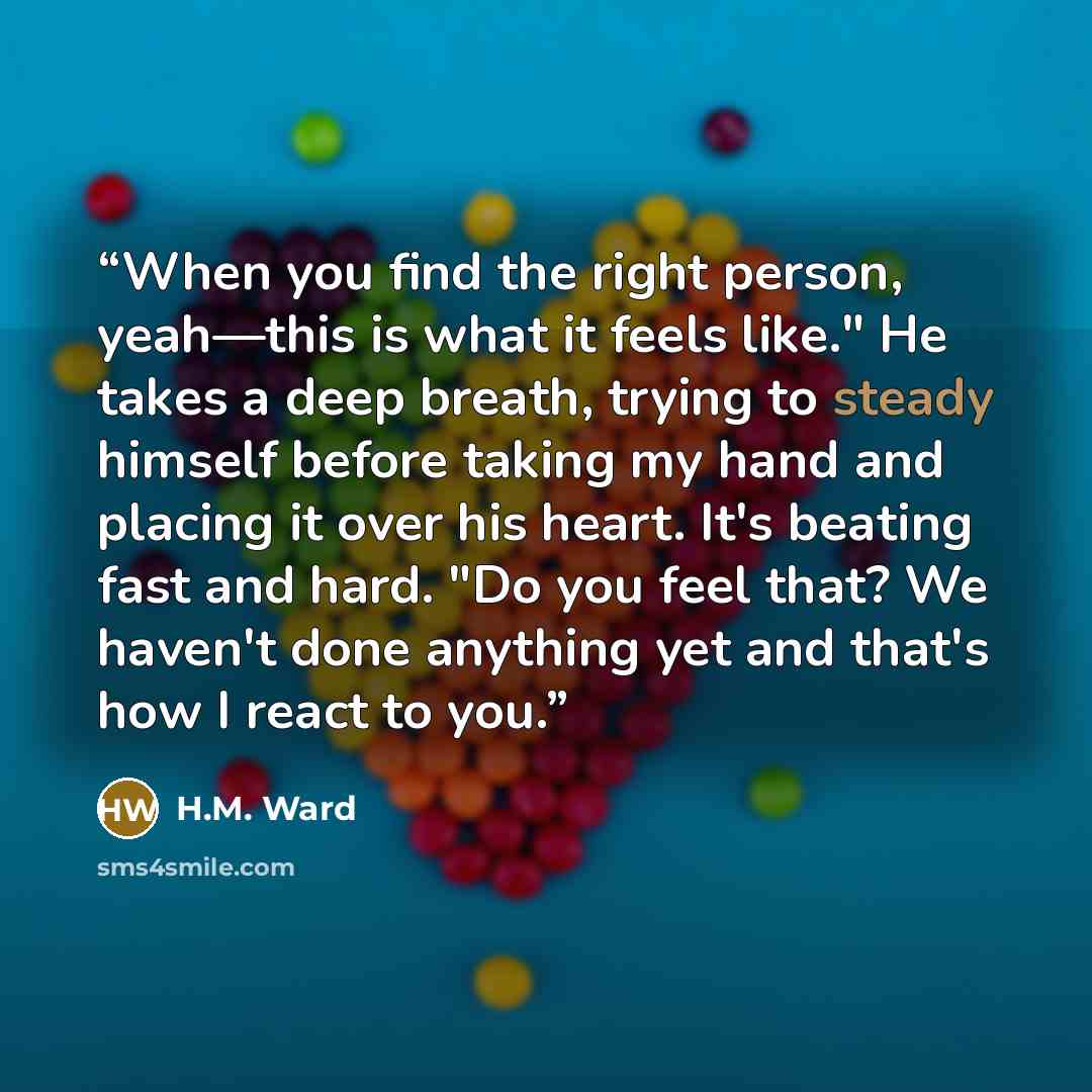 “When you find the right person, yeah—this is what it feels like." He takes a deep breath, trying to steady himself before taking my hand and placing it over his heart. It's beating fast and hard. "Do you feel that? We haven't done anything yet and that's how I react to you.” quote by H.M. Ward