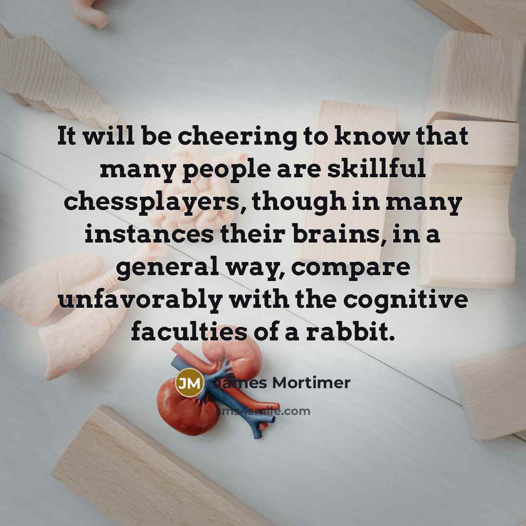 “It will be cheering to know that many people are skillful chessplayers, though in many instances their brains, in a general way, compare unfavorably with the cognitive faculties of a rabbit.” quote by James Mortimer