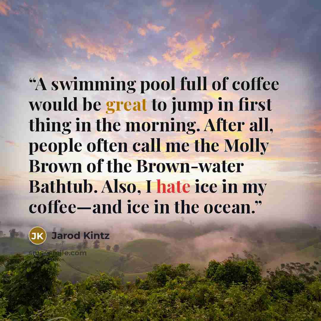 “A swimming pool full of coffee would be great to jump in first thing in the morning. After all, people often call me the Molly Brown of the Brown-water Bathtub. Also, I hate ice in my coffee—and ice in the ocean.” quote by Jarod Kintz