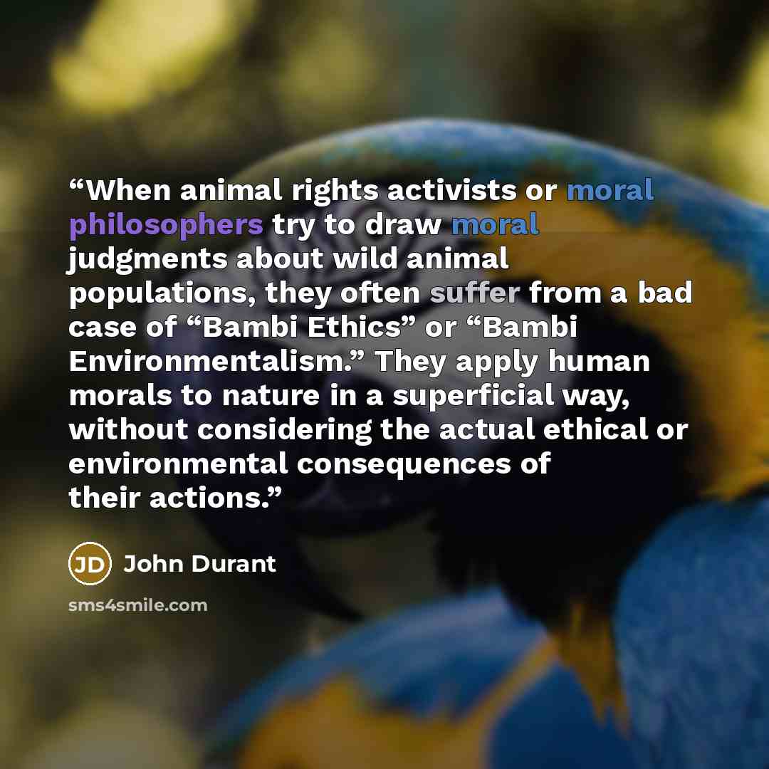 “When animal rights activists or moral philosophers try to draw moral judgments about wild animal populations, they often suffer from a bad case of “Bambi Ethics” or “Bambi Environmentalism.” They apply human morals to nature in a superficial way, without considering the actual ethical or…” quote by John Durant