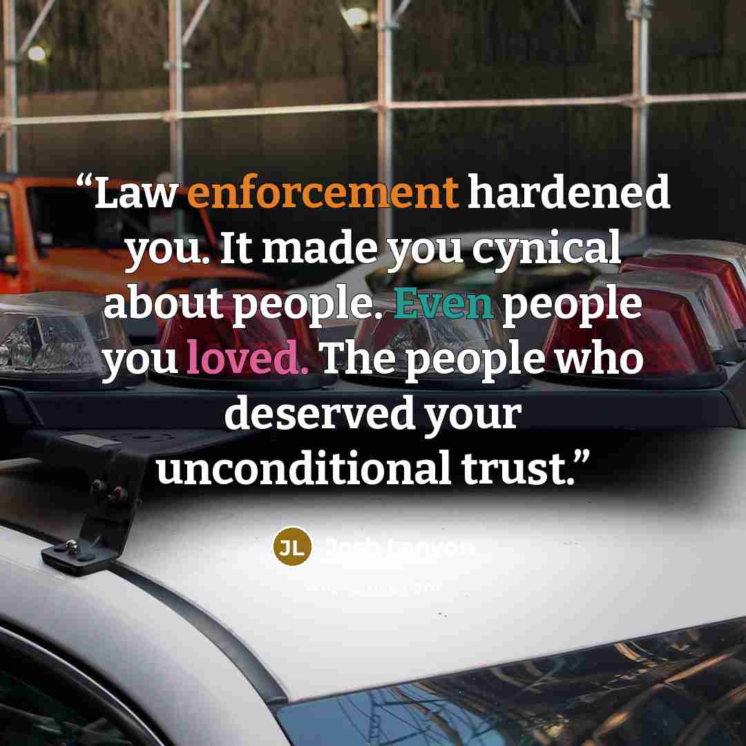 “Law enforcement hardened you. It made you cynical about people. Even people you loved. The people who deserved your unconditional trust.” quote by josh lanyon