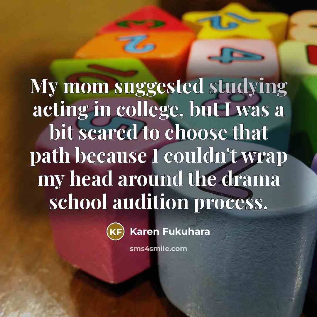 “My mom suggested studying acting in college, but I was a bit scared to choose that path because I couldn't wrap my head around the drama school audition process.” quote by Karen Fukuhara