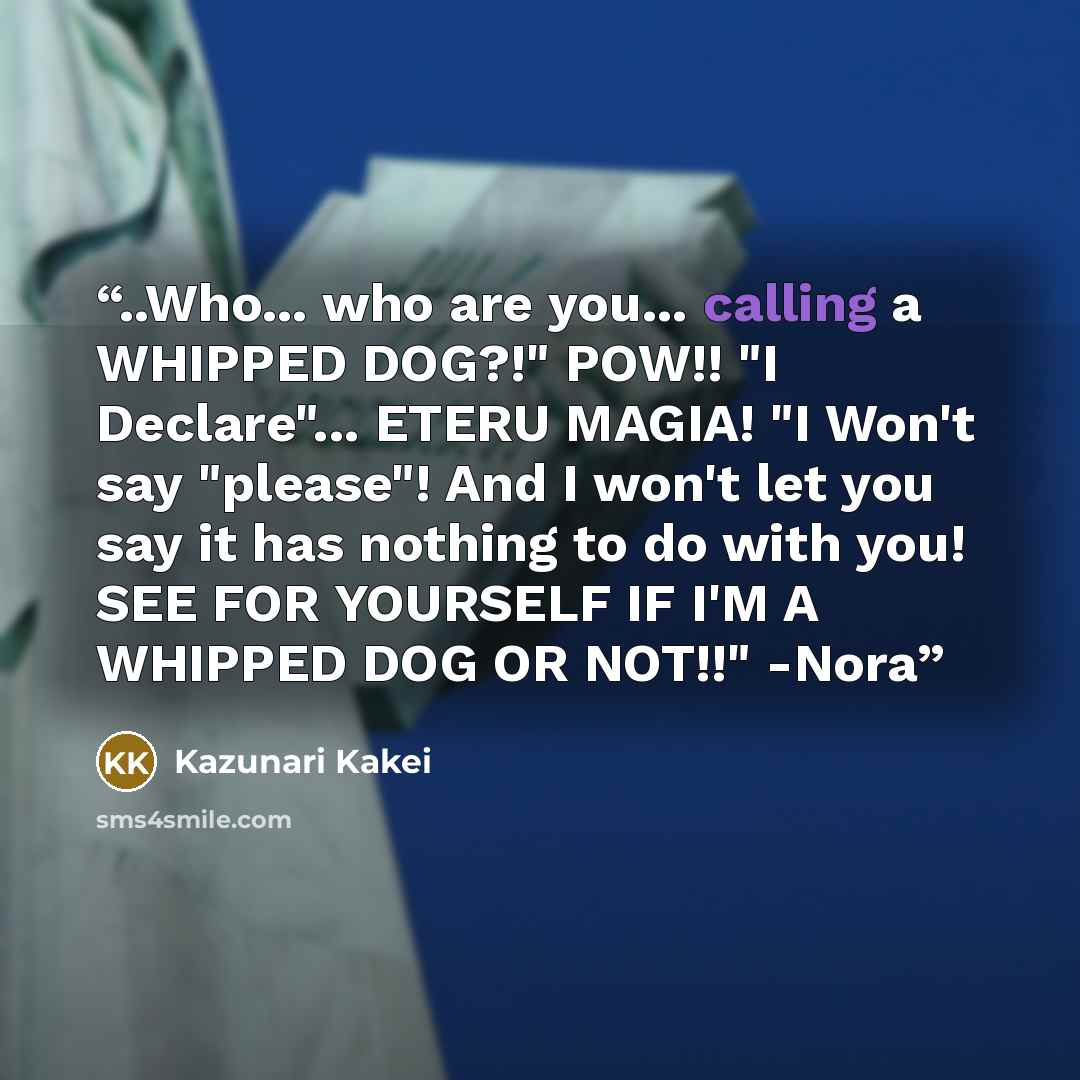 “..Who... who are you... calling a WHIPPED DOG?!" POW!! "I Declare"... ETERU MAGIA! "I Won't say "please"! And I won't let you say it has nothing to do with you! SEE FOR YOURSELF IF I'M A WHIPPED DOG OR NOT!!" -Nora” quote by Kazunari Kakei