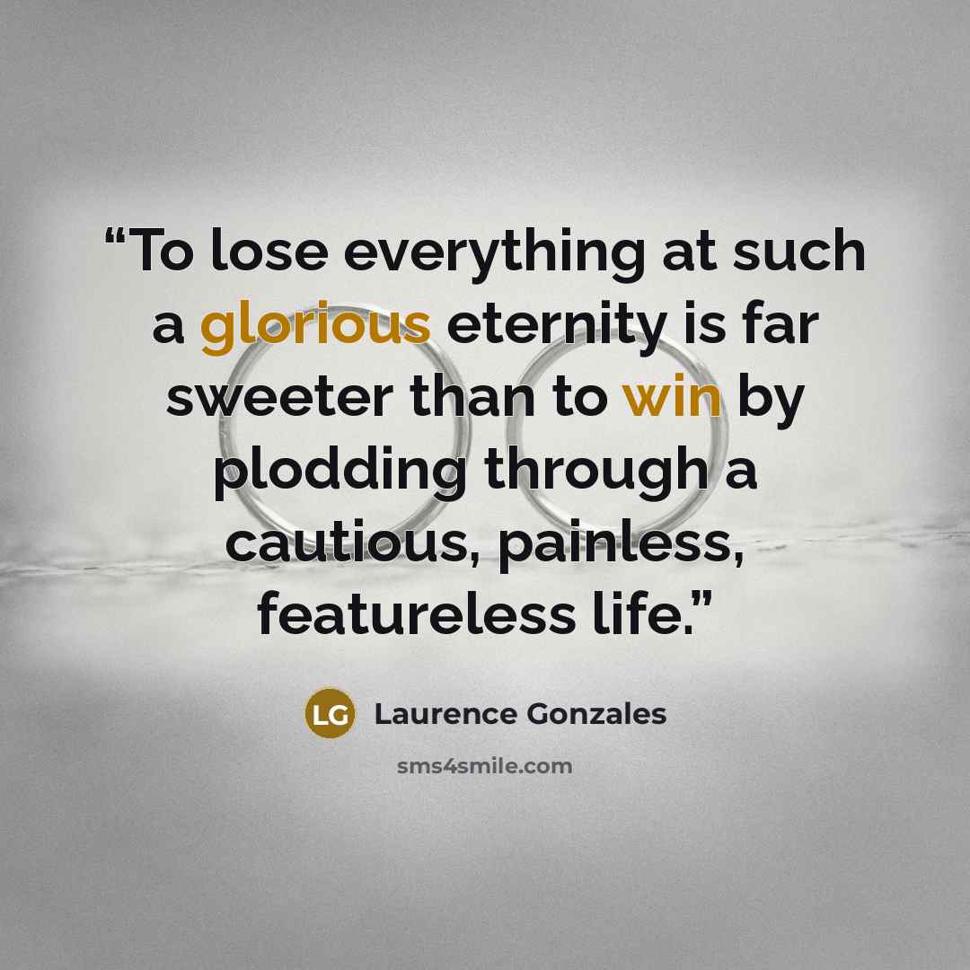 “To lose everything at such a glorious eternity is far sweeter than to win by plodding through a cautious, painless, featureless life.” quote by Laurence Gonzales