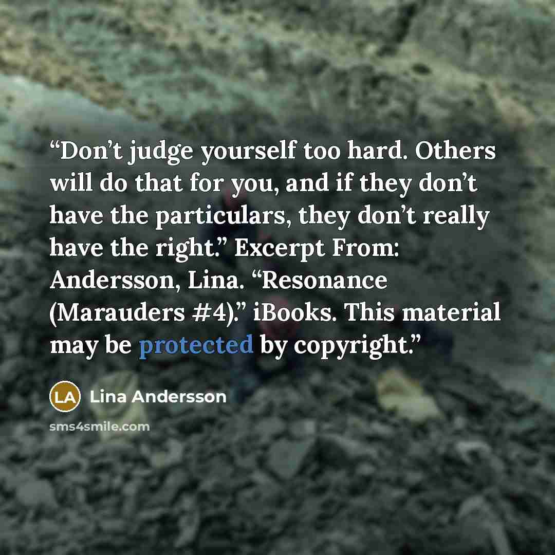 “Don’t judge yourself too hard. Others will do that for you, and if they don’t have the particulars, they don’t really have the right.” Excerpt From: Andersson, Lina. “Resonance (Marauders #4).” iBooks. This material may be protected by copyright.” quote by Lina Andersson