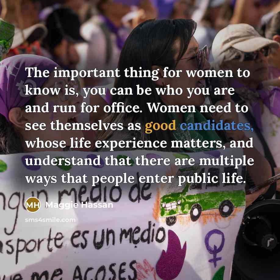 “The important thing for women to know is, you can be who you are and run for office. Women need to see themselves as good candidates, whose life experience matters, and understand that there are multiple ways that people enter public life.” quote by Maggie Hassan