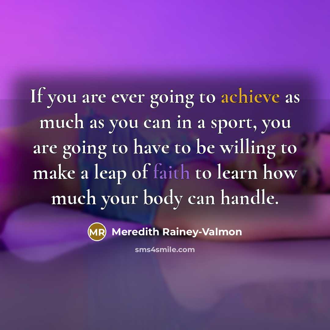 “If you are ever going to achieve as much as you can in a sport, you are going to have to be willing to make a leap of faith to learn how much your body can handle.” quote by Meredith Rainey-Valmon