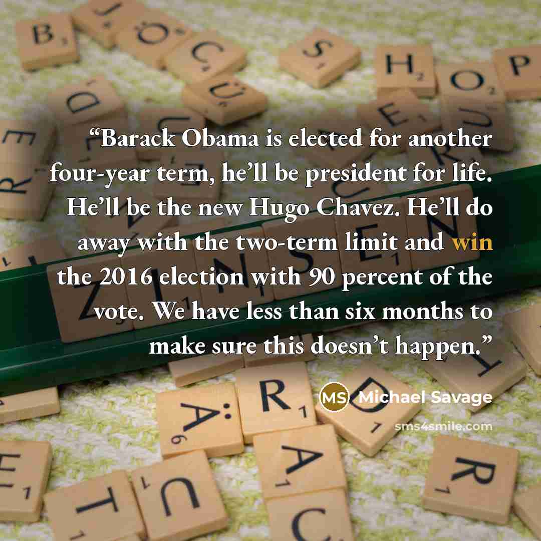 “Barack Obama is elected for another four-year term, he’ll be president for life. He’ll be the new Hugo Chavez. He’ll do away with the two-term limit and win the 2016 election with 90 percent of the vote. We have less than six months to make sure this doesn’t happen.” quote by Michael Savage