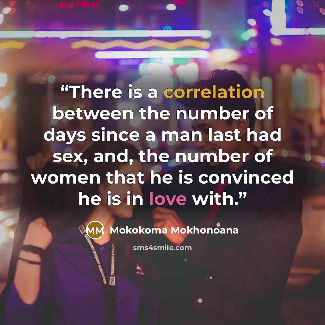 “There is a correlation between the number of days since a man last had sex, and, the number of women that he is convinced he is in love with.” quote by Mokokoma Mokhonoana