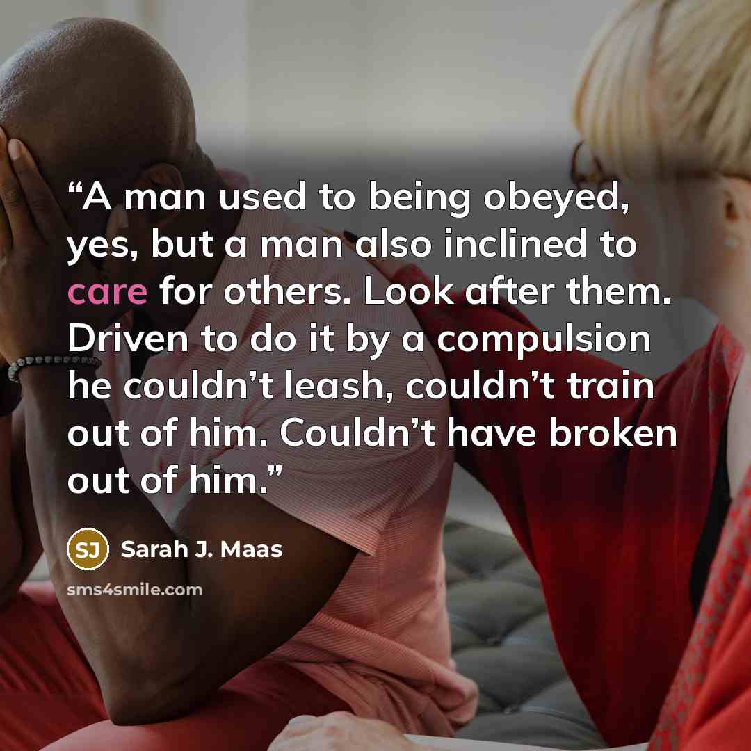 “A man used to being obeyed, yes, but a man also inclined to care for others. Look after them. Driven to do it by a compulsion he couldn’t leash, couldn’t train out of him. Couldn’t have broken out of him.” quote by Sarah J. Maas