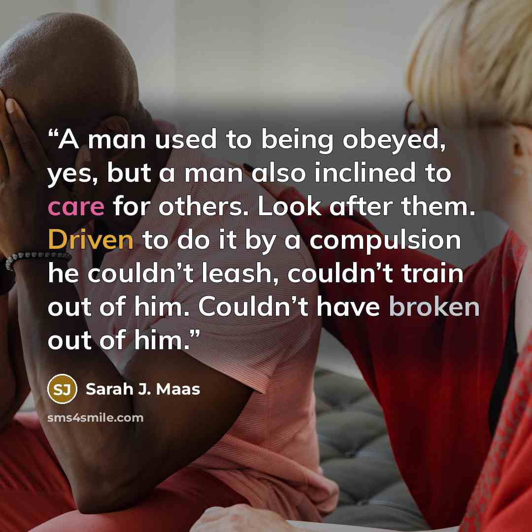 “A man used to being obeyed, yes, but a man also inclined to care for others. Look after them. Driven to do it by a compulsion he couldn’t leash, couldn’t train out of him. Couldn’t have broken out of him.” quote by Sarah J. Maas