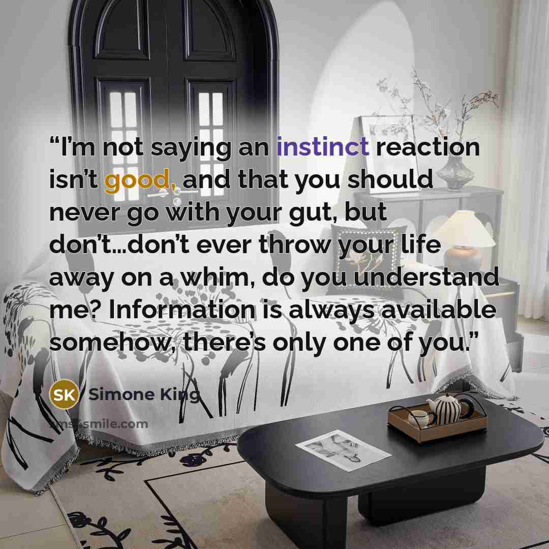 “I’m not saying an instinct reaction isn’t good, and that you should never go with your gut, but don’t…don’t ever throw your life away on a whim, do you understand me? Information is always available somehow, there’s only one of you.” quote by Simone King