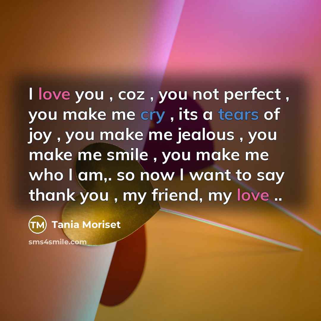 “I love you , coz , you not perfect , you make me cry , its a tears of joy , you make me jealous , you make me smile , you make me who I am,. so now I want to say thank you , my friend, my love ..” quote by Tania Moriset