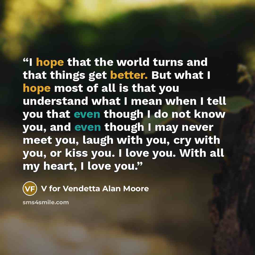 “I hope that the world turns and that things get better. But what I hope most of all is that you understand what I mean when I tell you that even though I do not know you, and even though I may never meet you, laugh with you, cry with you, or kiss you. I love you. With all my heart, I love you.” quote by V for Vendetta Alan Moore