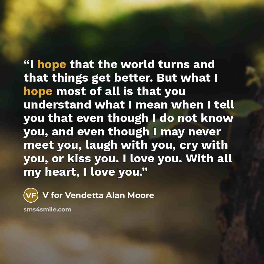“I hope that the world turns and that things get better. But what I hope most of all is that you understand what I mean when I tell you that even though I do not know you, and even though I may never meet you, laugh with you, cry with you, or kiss you. I love you. With all my heart, I love you.” quote by V for Vendetta Alan Moore