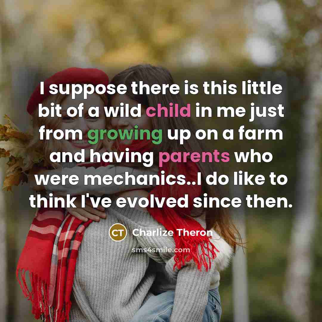“I suppose there is this little bit of a wild child in me just from growing up on a farm and having parents who were mechanics..I do like to think I've evolved since then.” quote by Charlize Theron