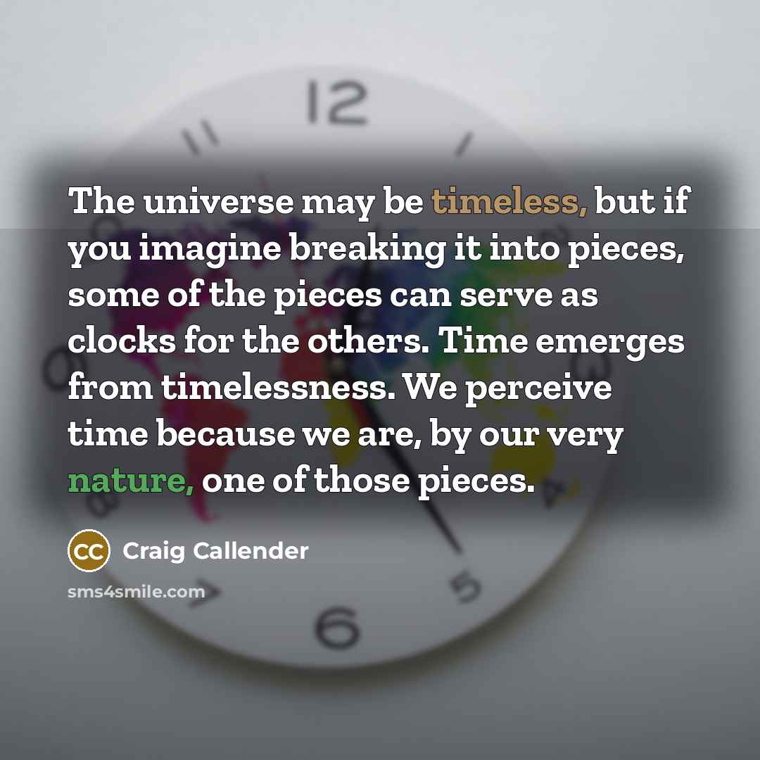 “The universe may be timeless, but if you imagine breaking it into pieces, some of the pieces can serve as clocks for the others. Time emerges from timelessness. We perceive time because we are, by our very nature, one of those pieces.” quote by Craig Callender