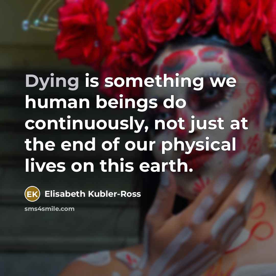 “Dying is something we human beings do continuously, not just at the end of our physical lives on this earth.” quote by Elisabeth Kubler-Ross