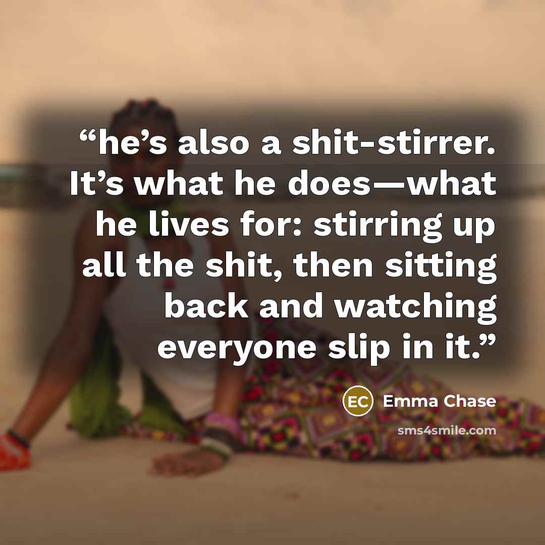 “he’s also a shit-stirrer. It’s what he does—what he lives for: stirring up all the shit, then sitting back and watching everyone slip in it.” quote by Emma Chase