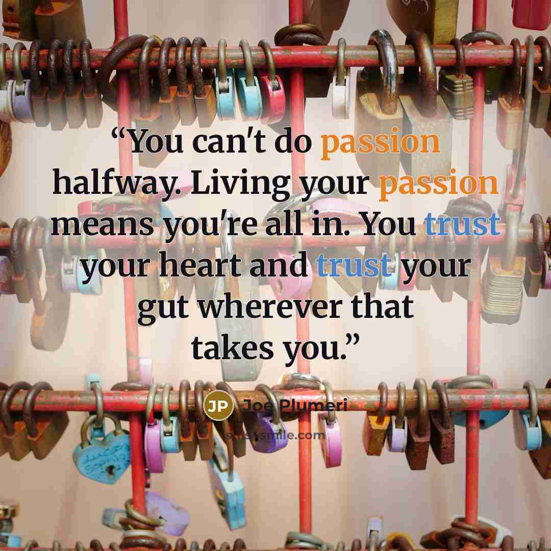 “You can't do passion halfway. Living your passion means you're all in. You trust your heart and trust your gut wherever that takes you.” quote by Joe Plumeri