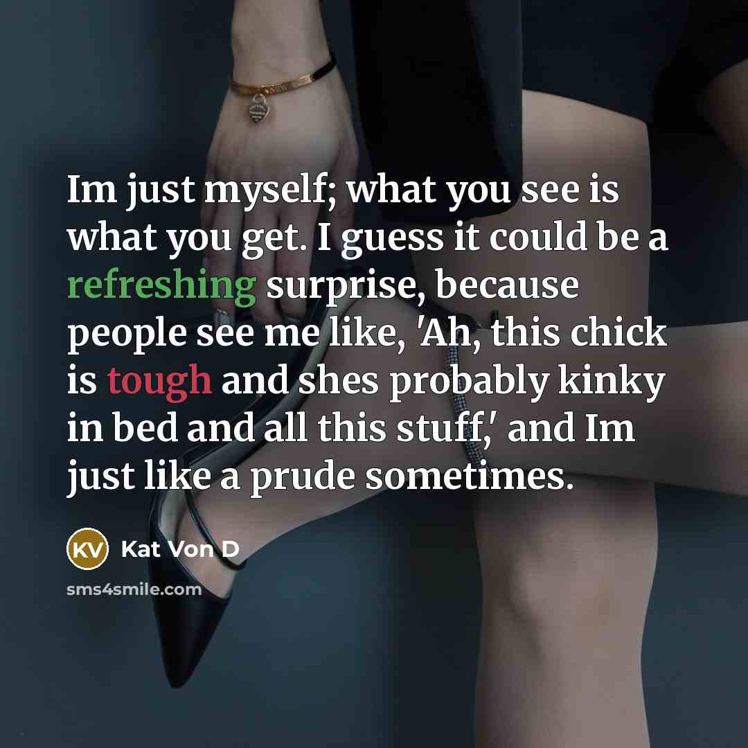“Im just myself; what you see is what you get. I guess it could be a refreshing surprise, because people see me like, 'Ah, this chick is tough and shes probably kinky in bed and all this stuff,' and Im just like a prude sometimes.” quote by Kat Von D