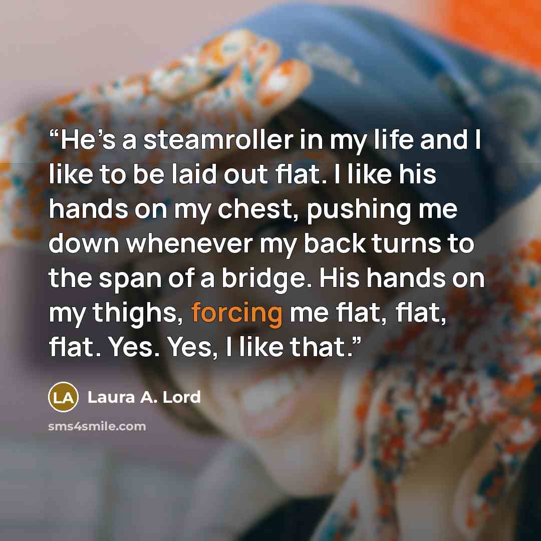 “He’s a steamroller in my life and I like to be laid out flat. I like his hands on my chest, pushing me down whenever my back turns to the span of a bridge. His hands on my thighs, forcing me flat, flat, flat. Yes. Yes, I like that.” quote by Laura A. Lord