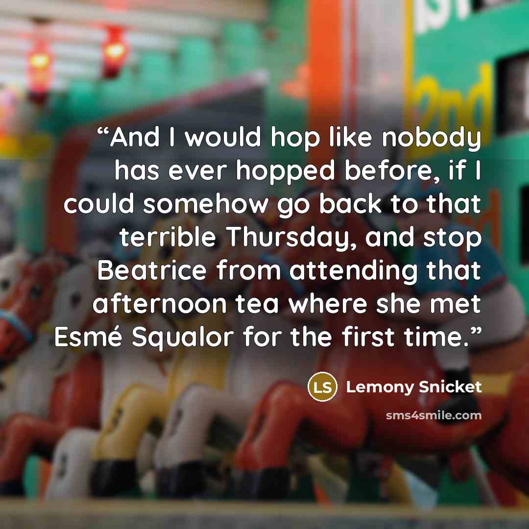 “And I would hop like nobody has ever hopped before, if I could somehow go back to that terrible Thursday, and stop Beatrice from attending that afternoon tea where she met Esmé Squalor for the first time.” quote by Lemony Snicket