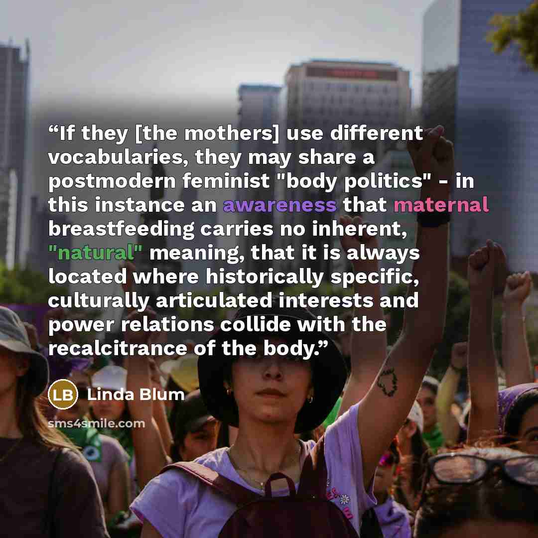 “If they [the mothers] use different vocabularies, they may share a postmodern feminist "body politics" - in this instance an awareness that maternal breastfeeding carries no inherent, "natural" meaning, that it is always located where historically specific, culturally articulated interests and…” quote by Linda Blum