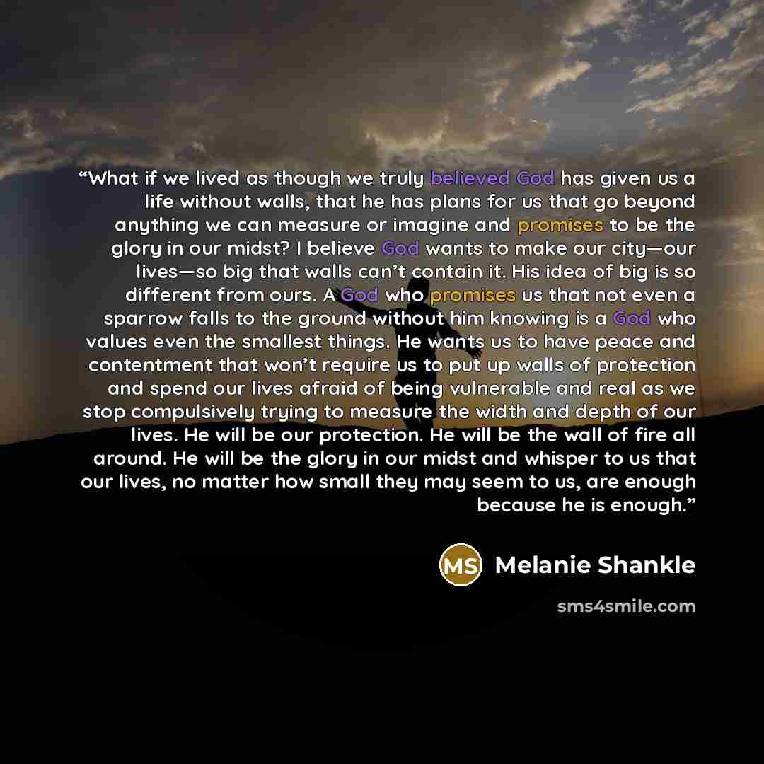 “What if we lived as though we truly believed God has given us a life without walls, that he has plans for us that go beyond anything we can measure or imagine and promises to be the glory in our midst? I believe God wants to make our city—our lives—so big that walls can’t contain it. His idea of…” quote by Melanie Shankle