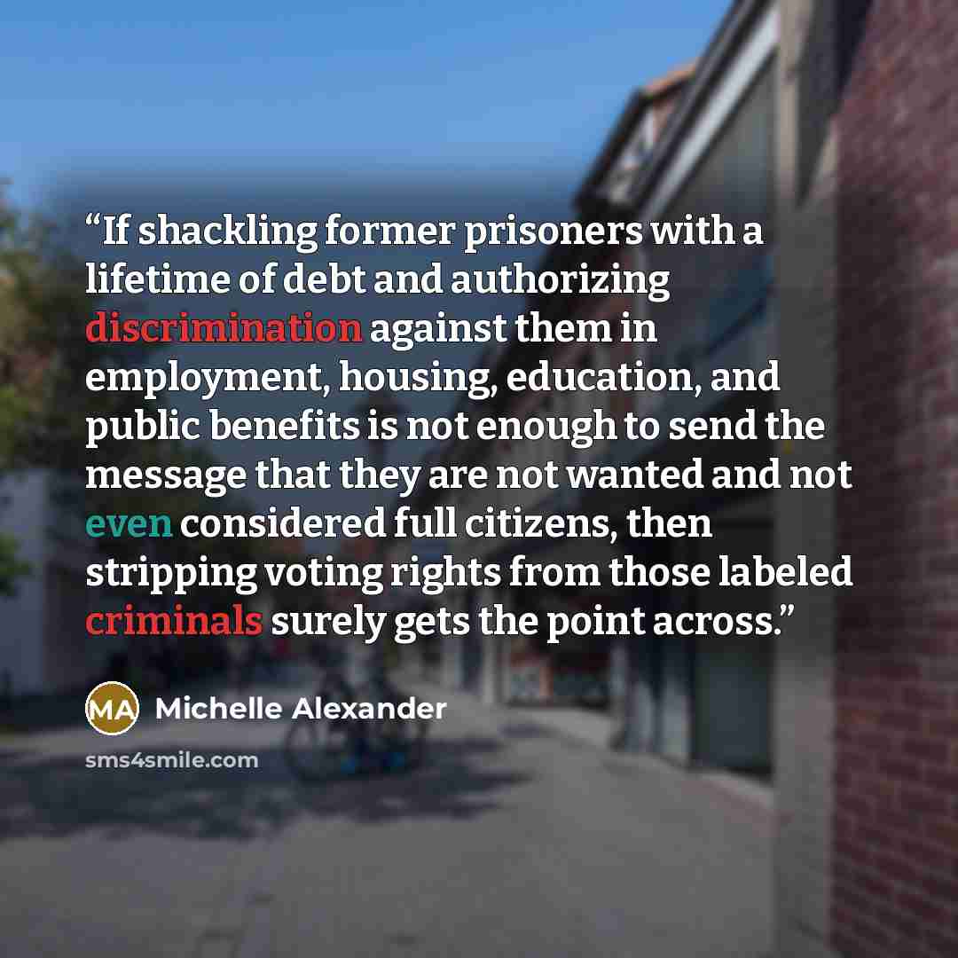 “If shackling former prisoners with a lifetime of debt and authorizing discrimination against them in employment, housing, education, and public benefits is not enough to send the message that they are not wanted and not even considered full citizens, then stripping voting rights from those labeled…” quote by Michelle Alexander