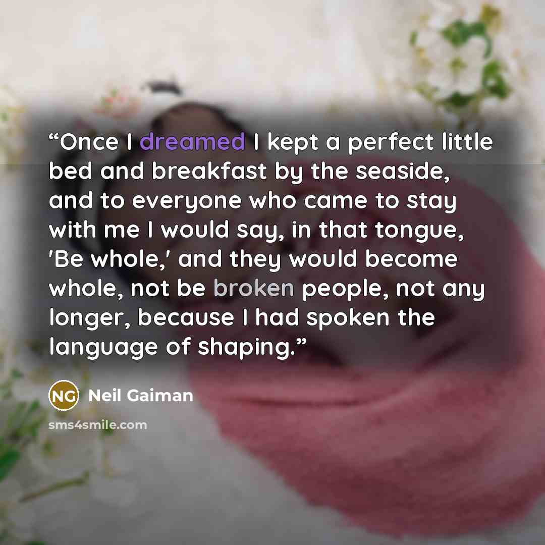 “Once I dreamed I kept a perfect little bed and breakfast by the seaside, and to everyone who came to stay with me I would say, in that tongue, 'Be whole,' and they would become whole, not be broken people, not any longer, because I had spoken the language of shaping.” quote by Neil Gaiman