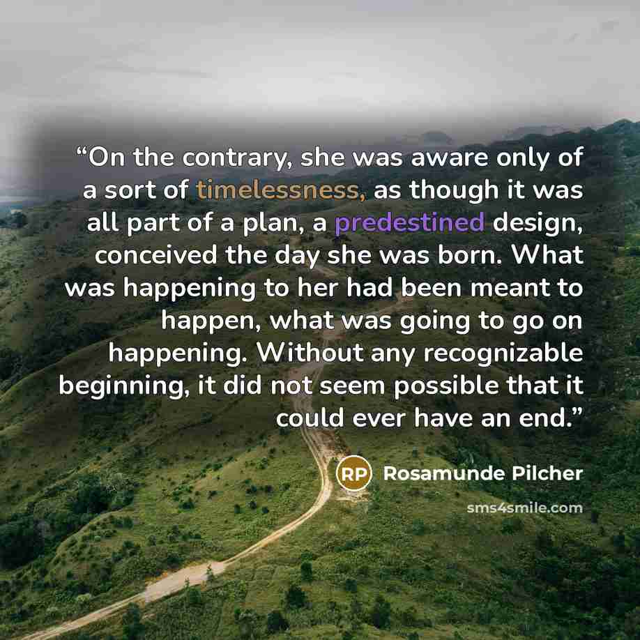 “On the contrary, she was aware only of a sort of timelessness, as though it was all part of a plan, a predestined design, conceived the day she was born. What was happening to her had been meant to happen, what was going to go on happening. Without any recognizable beginning, it did not seem…” quote by Rosamunde Pilcher