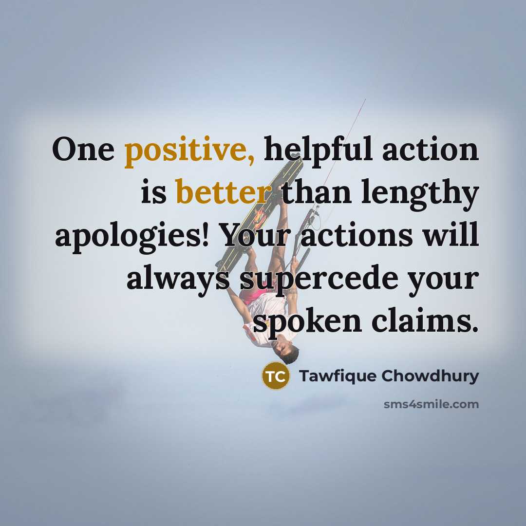 “One positive, helpful action is better than lengthy apologies! Your actions will always supercede your spoken claims.” quote by Tawfique Chowdhury