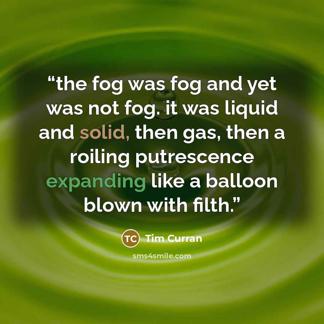 “the fog was fog and yet was not fog. it was liquid and solid, then gas, then a roiling putrescence expanding like a balloon blown with filth.” quote by Tim Curran