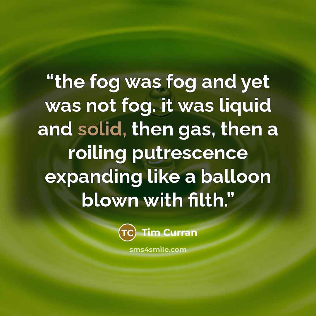 “the fog was fog and yet was not fog. it was liquid and solid, then gas, then a roiling putrescence expanding like a balloon blown with filth.” quote by Tim Curran